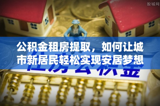 临县公积金租房提取，如何让城市新居民轻松实现安居梦想