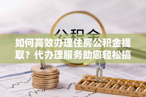 临县如何高效办理住房公积金提取？代办理服务助您轻松搞定